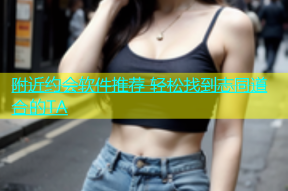 附近约会软件推荐 轻松找到志同道合的TA