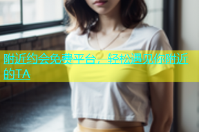 附近约会免费平台，轻松遇见你附近的TA