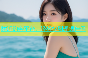 附近约会平台，轻松找到理想伴侣