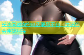 长沙同城炮约电话联系平台，快速约会便捷对接