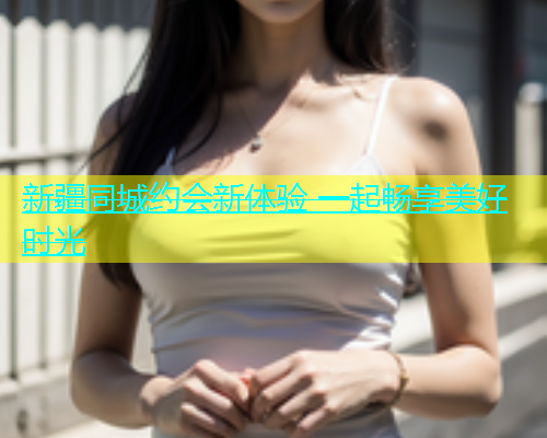 新疆同城约会新体验 一起畅享美好时光  第1张